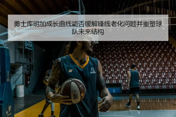 勇士库明加成长曲线能否缓解锋线老化问题并重塑球队未来结构