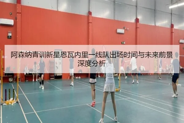 阿森纳青训新星恩瓦内里一线队出场时间与未来前景深度分析